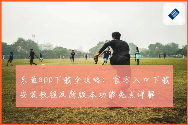 乐鱼app下载全攻略:官方入口下载安装教程及新版本功能亮点详解