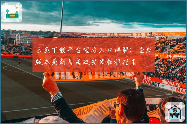 乐鱼下载平台官方入口详解：全新版本更新与高效安装教程指南
