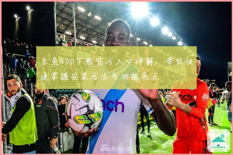 乐鱼app下载官方入口详解，带你快速掌握安装方法与功能亮点