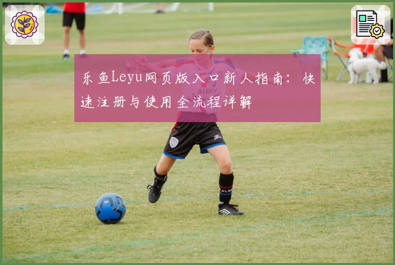 乐鱼Leyu网页版入口新人指南：快速注册与使用全流程详解