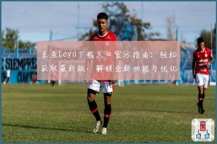 乐鱼Leyu下载入口官方指南：轻松获取最新版，解锁全新功能与优化体验