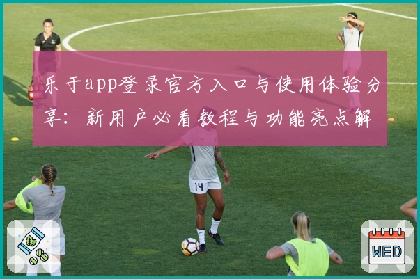 乐于app登录官方入口与使用体验分享：新用户必看教程与功能亮点解析