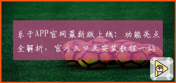 乐于APP官网最新版上线：功能亮点全解析，官方入口及安装教程一站式详解