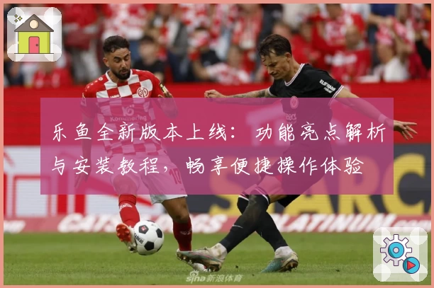 乐鱼全新版本上线：功能亮点解析与安装教程，畅享便捷操作体验