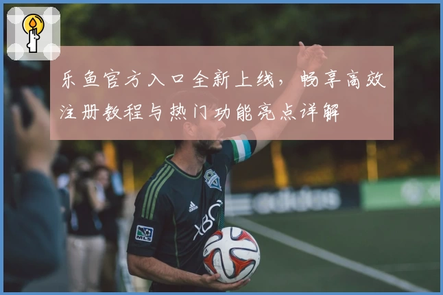 乐鱼官方入口全新上线，畅享高效注册教程与热门功能亮点详解