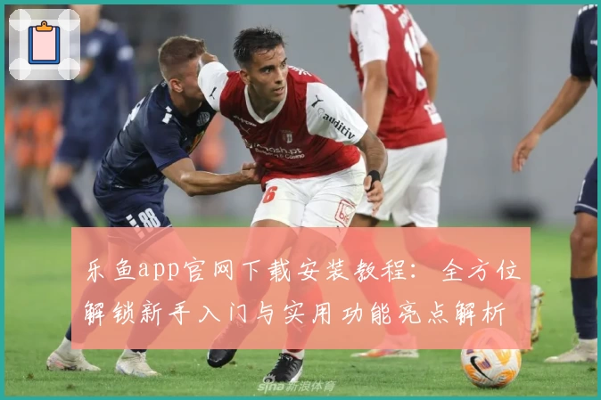 乐鱼app官网下载安装教程：全方位解锁新手入门与实用功能亮点解析