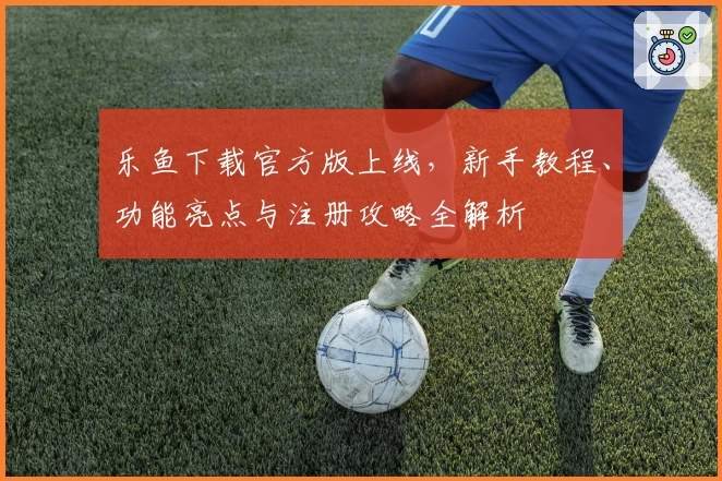 乐鱼下载官方版上线，新手教程、功能亮点与注册攻略全解析