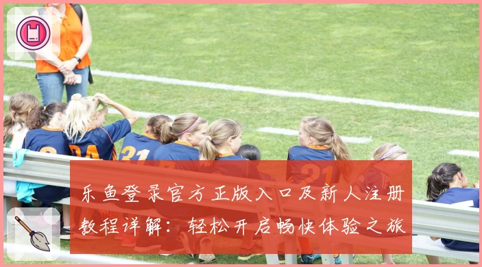 乐鱼登录官方正版入口及新人注册教程详解：轻松开启畅快体验之旅