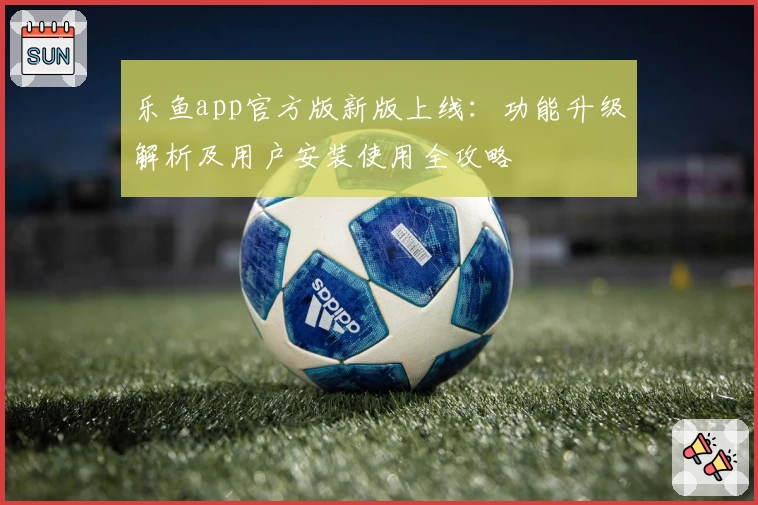 乐鱼app官方版新版上线：功能升级解析及用户安装使用全攻略