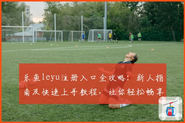 乐鱼leyu注册入口全攻略：新人指南及快速上手教程，让你轻松畅享便捷服务
