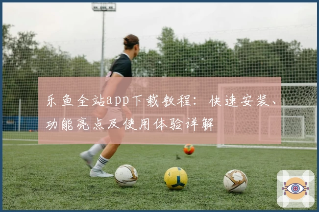 乐鱼全站app下载教程:快速安装、功能亮点及使用体验详解