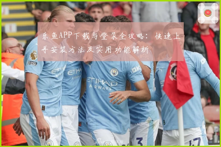 乐鱼APP下载与登录全攻略：快速上手安装方法及实用功能解析