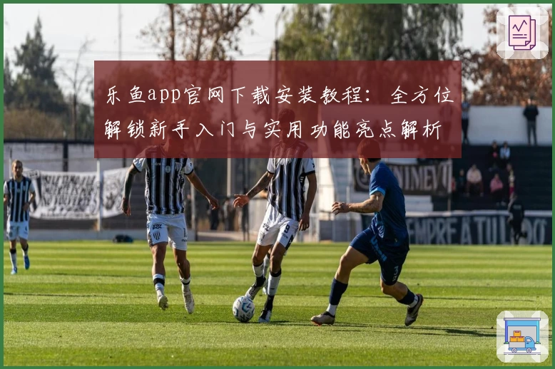 乐鱼app官网下载安装教程：全方位解锁新手入门与实用功能亮点解析