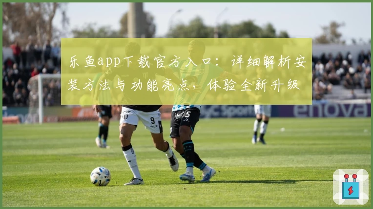 乐鱼app下载官方入口：详细解析安装方法与功能亮点，体验全新升级魅力