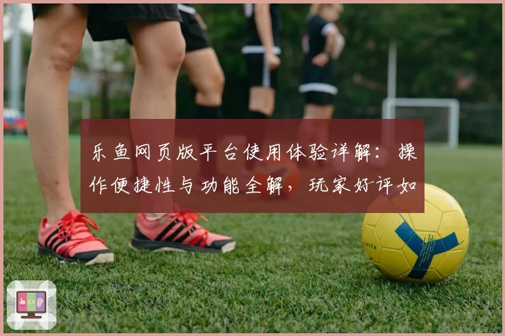 乐鱼网页版平台使用体验详解：操作便捷性与功能全解，玩家好评如潮