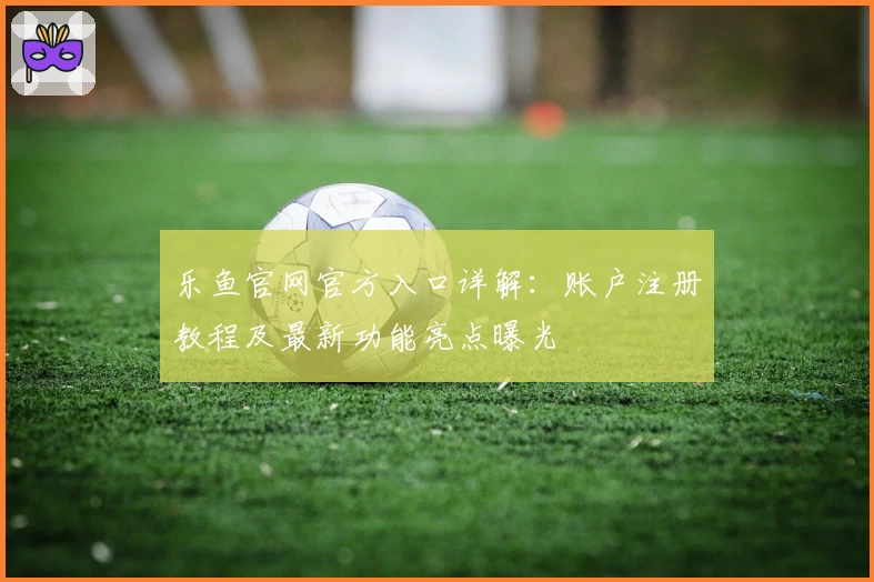 乐鱼官网官方入口详解：账户注册教程及最新功能亮点曝光