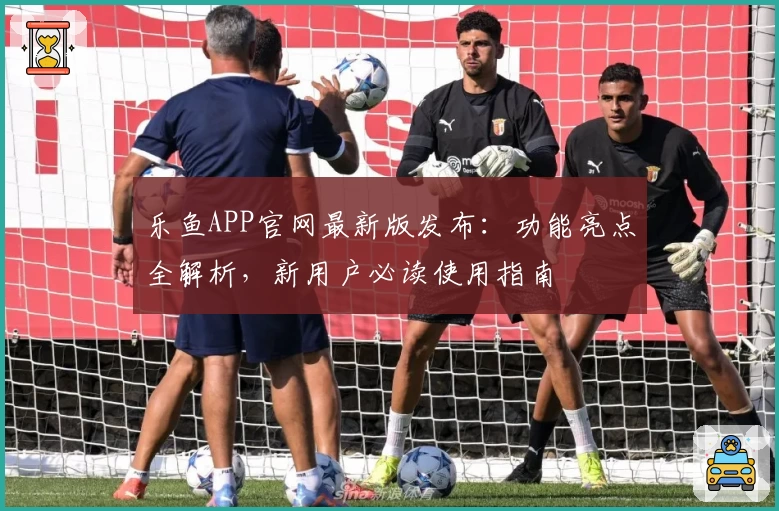 乐鱼APP官网最新版发布：功能亮点全解析，新用户必读使用指南