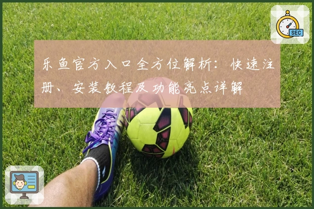 乐鱼官方入口全方位解析：快速注册、安装教程及功能亮点详解