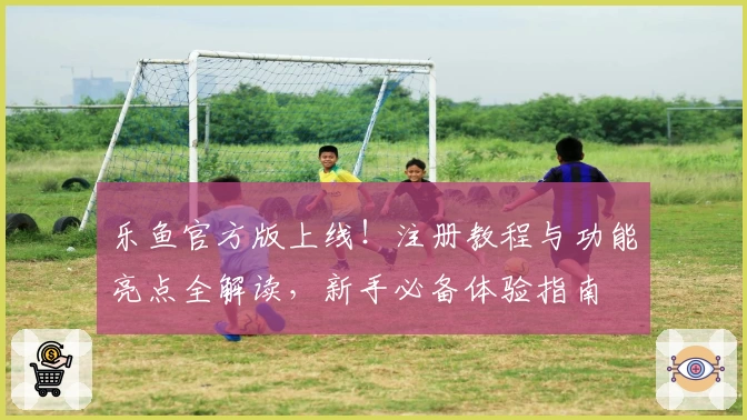 乐鱼官方版上线！注册教程与功能亮点全解读，新手必备体验指南