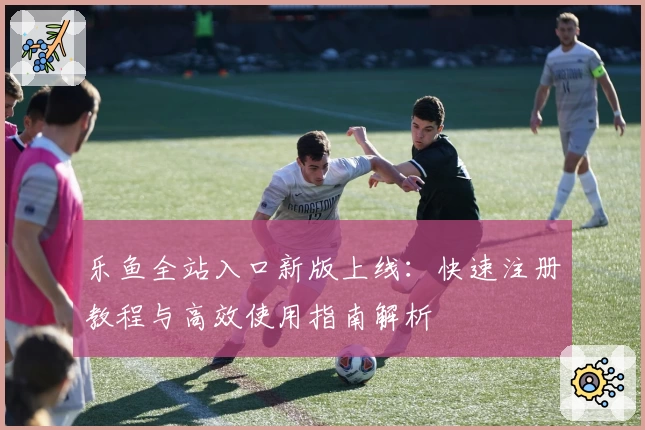 乐鱼全站入口新版上线：快速注册教程与高效使用指南解析