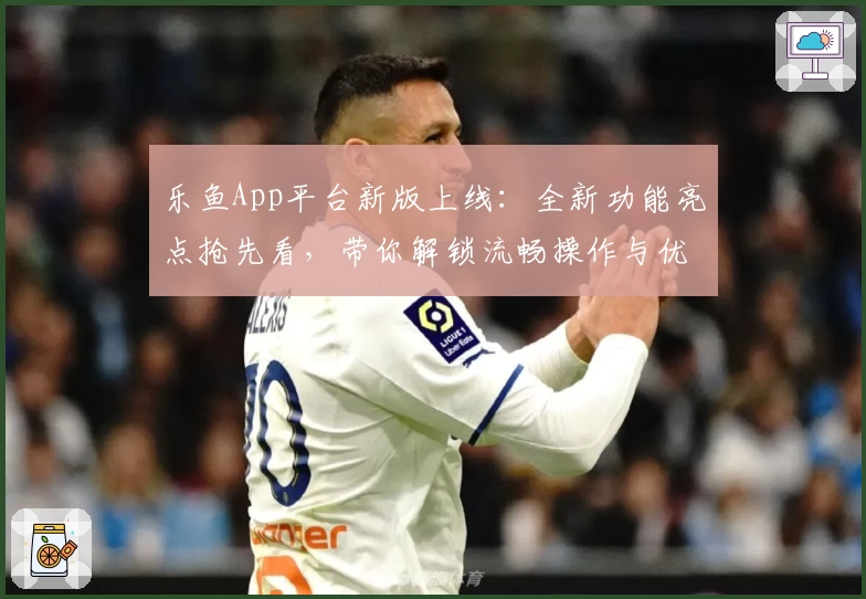 乐鱼App平台新版上线:全新功能亮点抢先看,带你解锁流畅操作与优质体验
