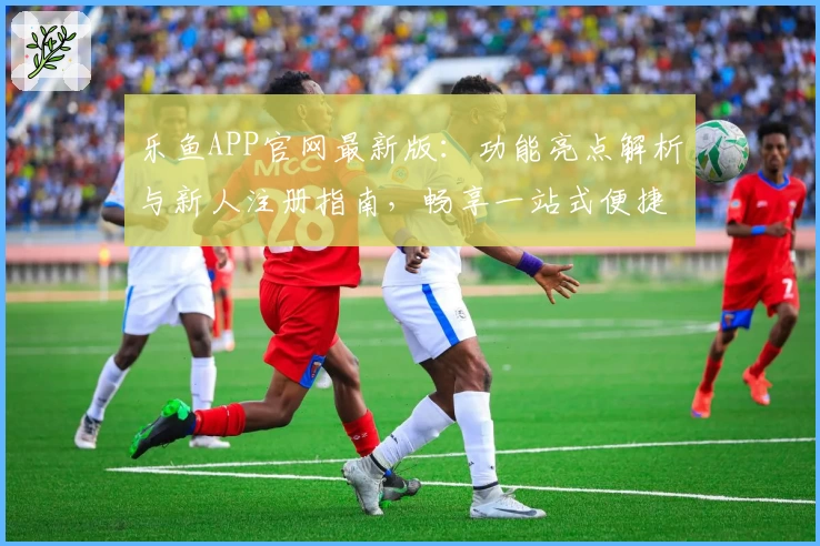 乐鱼APP官网最新版：功能亮点解析与新人注册指南，畅享一站式便捷服务