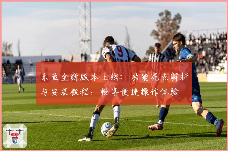 乐鱼全新版本上线：功能亮点解析与安装教程，畅享便捷操作体验