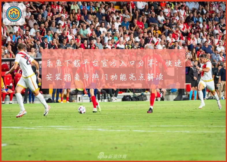 乐鱼下载平台官方入口分享：快速安装指南与热门功能亮点解读