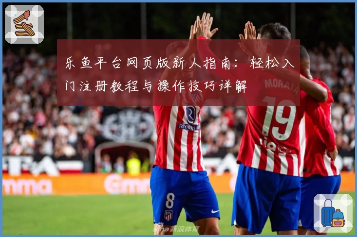 乐鱼平台网页版新人指南：轻松入门注册教程与操作技巧详解