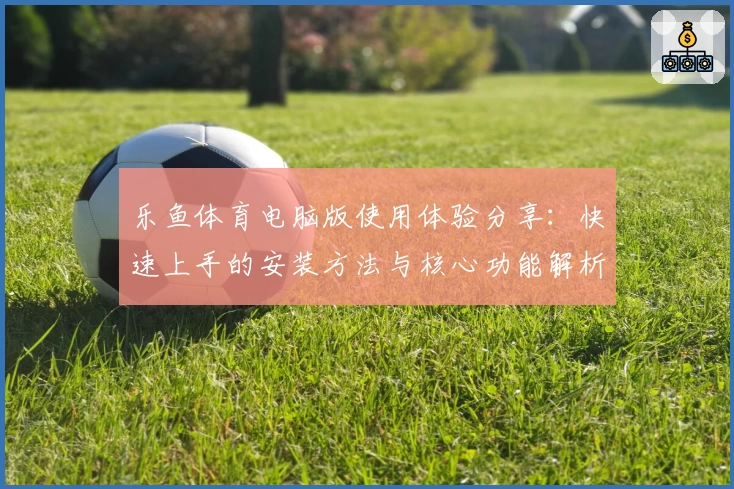 乐鱼体育电脑版使用体验分享：快速上手的安装方法与核心功能解析
