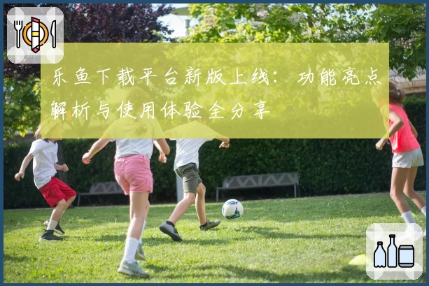 乐鱼下载平台新版上线：功能亮点解析与使用体验全分享