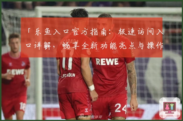 「乐鱼入口官方指南：极速访问入口详解，畅享全新功能亮点与操作教程」