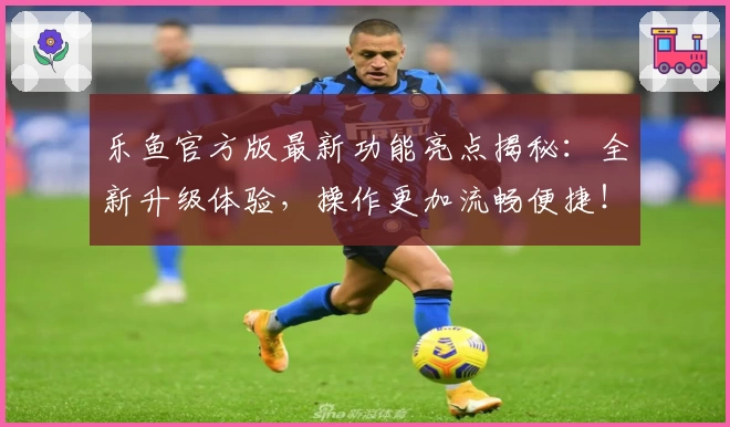 乐鱼官方版最新功能亮点揭秘：全新升级体验，操作更加流畅便捷！