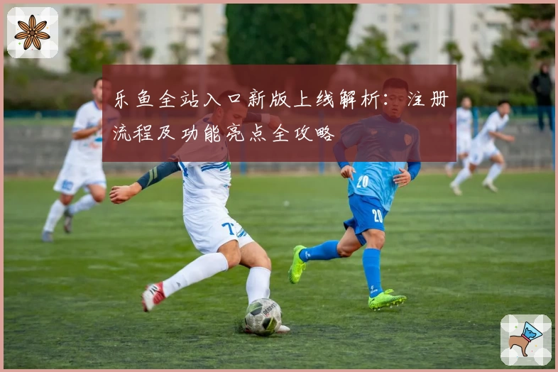 乐鱼全站入口新版上线解析：注册流程及功能亮点全攻略