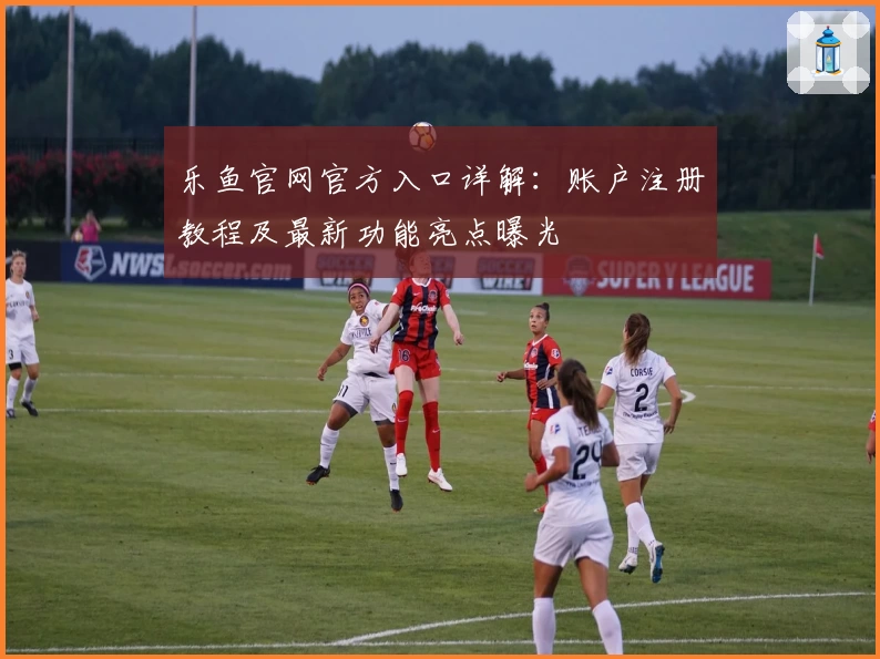乐鱼官网官方入口详解：账户注册教程及最新功能亮点曝光
