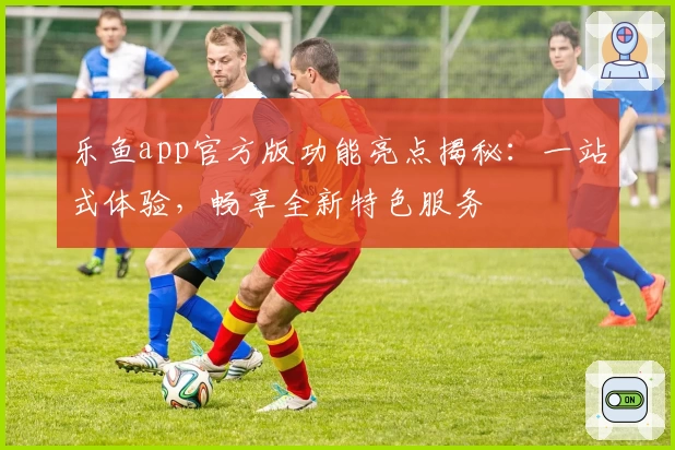 乐鱼app官方版功能亮点揭秘：一站式体验，畅享全新特色服务