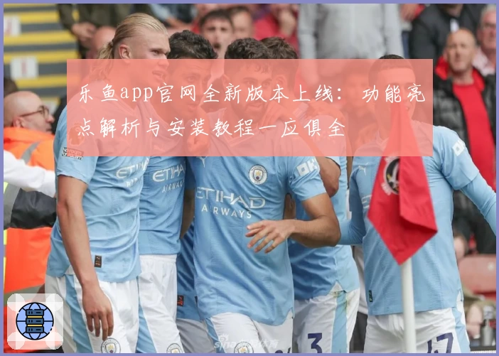 乐鱼app官网全新版本上线：功能亮点解析与安装教程一应俱全