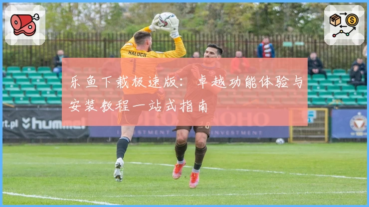 乐鱼下载极速版：卓越功能体验与安装教程一站式指南