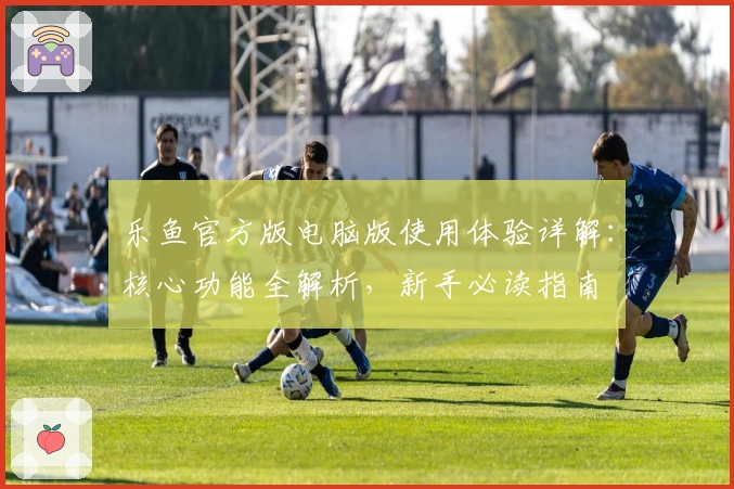 乐鱼官方版电脑版使用体验详解：核心功能全解析，新手必读指南