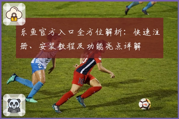 乐鱼官方入口全方位解析：快速注册、安装教程及功能亮点详解