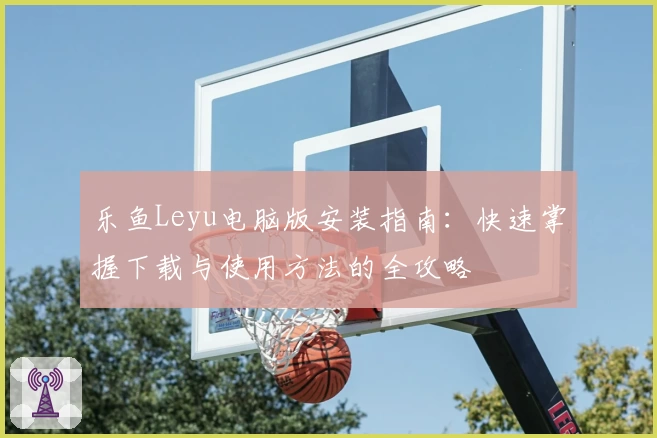 乐鱼Leyu电脑版安装指南：快速掌握下载与使用方法的全攻略