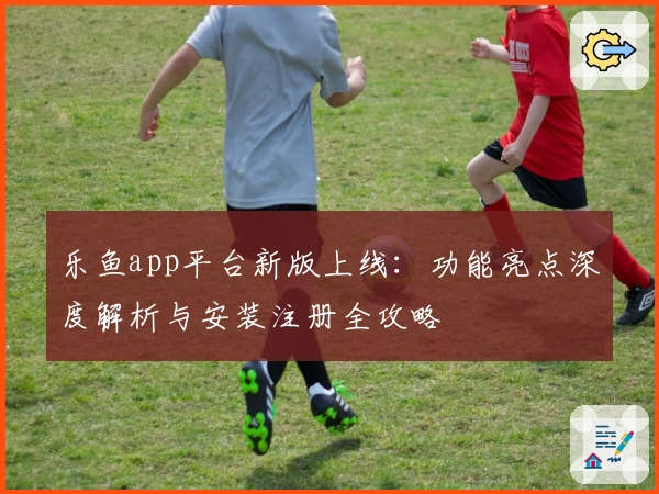 乐鱼app平台新版上线：功能亮点深度解析与安装注册全攻略