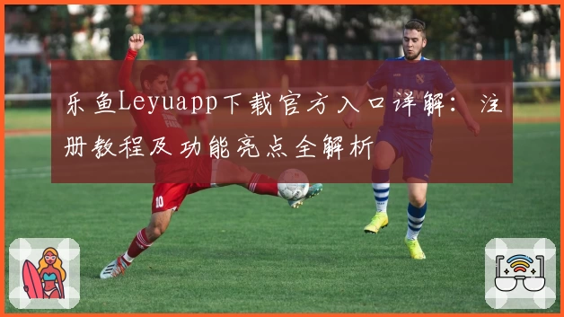 乐鱼Leyuapp下载官方入口详解：注册教程及功能亮点全解析