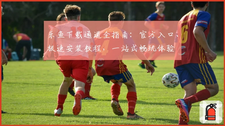 乐鱼下载通道全指南：官方入口、极速安装教程，一站式畅玩体验