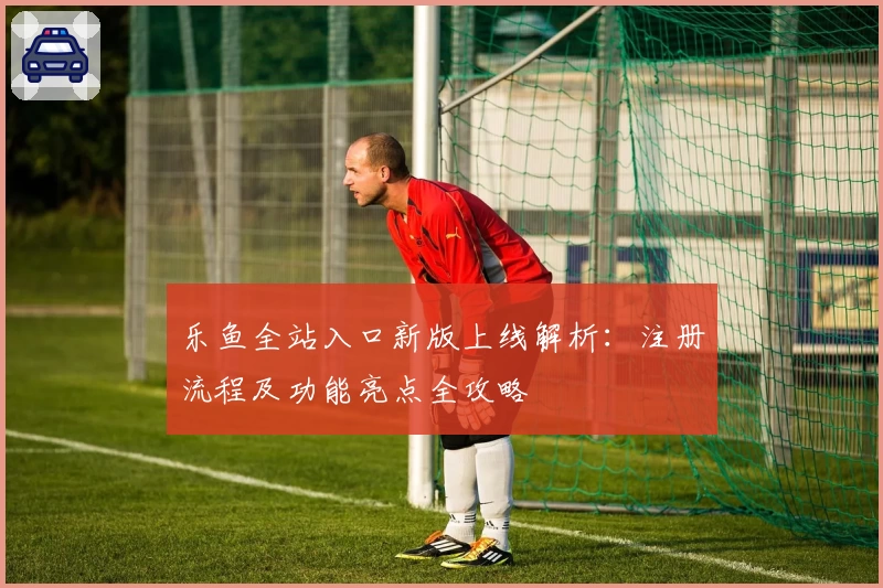 乐鱼全站入口新版上线解析：注册流程及功能亮点全攻略