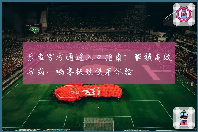 乐鱼官方通道入口指南：解锁高效方式，畅享极致使用体验