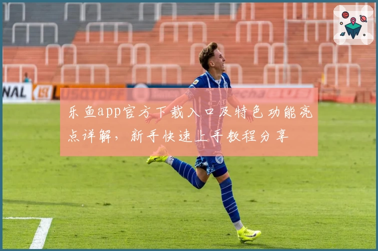 乐鱼app官方下载入口及特色功能亮点详解，新手快速上手教程分享