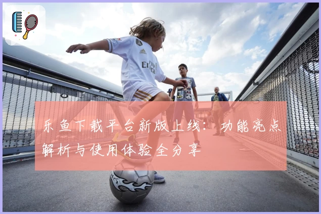 乐鱼下载平台新版上线：功能亮点解析与使用体验全分享