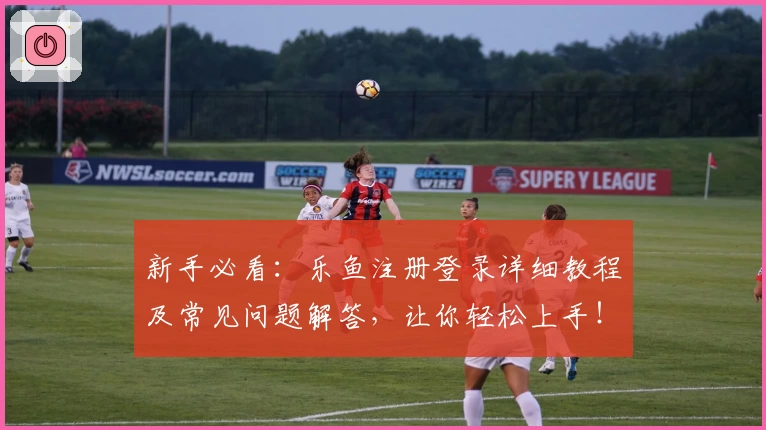 新手必看：乐鱼注册登录详细教程及常见问题解答，让你轻松上手！