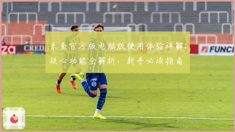 乐鱼官方版电脑版使用体验详解：核心功能全解析，新手必读指南